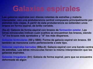 Galaxias espirales  L as galaxias espirales son discos rotantes de estrellas y materia interestelar, con una protuberancia central compuesta principalmente por estrellas más viejas. A partir de esta protuberancia se extienden unos brazos en forma espiral, de brillo variable. (Sa-d): Galaxia de forma espiral con brazos de  formación estelar . Las letras minúsculas indican cuán sueltos se encuentran los brazos, siendo "a" los brazos más apretados y "d" los más dispersos. Galaxias lenticulares  (S0 y SB0): Forma de galaxia espiral sin brazos. E8 también se menciona como perteneciente a este tipo. Galaxias espirales barradas  (SBa-d): Galaxia espiral con una banda central de estrellas. Las letras minúsculas tienen la misma interpretación que las galaxias espirales. Galaxias irregulares  (Irr): Galaxia de forma espiral, pero que se encuentra deformada de algún  