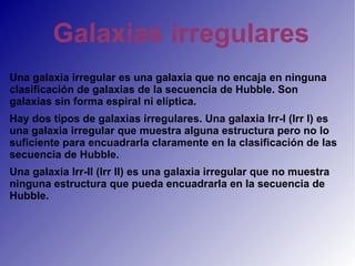 Galaxias irregulares Una galaxia irregular es una galaxia que no encaja en ninguna clasificación de galaxias de la secuencia de Hubble. Son galaxias sin forma espiral ni elíptica. Hay dos tipos de galaxias irregulares. Una galaxia Irr-I (Irr I) es una galaxia irregular que muestra alguna estructura pero no lo suficiente para encuadrarla claramente en la clasificación de las secuencia de Hubble. Una galaxia Irr-II (Irr II) es una galaxia irregular que no muestra ninguna estructura que pueda encuadrarla en la secuencia de Hubble. 