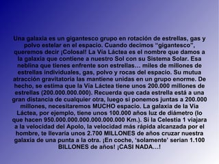 Una galaxia es un gigantesco grupo en rotación de estrellas, gas y polvo estelar en el espacio. Cuando decimos “gigantesco”, queremos decir ¡Colosal! La Vía Láctea es el nombre que damos a la galaxia que contiene a nuestro Sol con su Sistema Solar. Esa neblina que tienes enfrente son estrellas… miles de millones de estrellas individuales, gas, polvo y rocas del espacio. Su mutua atracción gravitatoria las mantiene unidas en un grupo enorme. De hecho, se estima que la Vía Láctea tiene unos 200.000 millones de estrellas (200.000.000.000). Recuerda que cada estrella está a una gran distancia de cualquier otra, luego si ponemos juntas a 200.000 millones, necesitaremos MUCHO espacio. La galaxia de la Vía Láctea, por ejemplo, tiene unos 100.000 años luz de diámetro (lo que hacen 950.000.000.000.000.000.000 Km.). Si la Celestia 1 viajara a la velocidad del Apolo, la velocidad más rápida alcanzada por el hombre, te llevaría unos 2.700 MILLONES de años cruzar nuestra galaxia de una punta a la otra. ¡En coche, ‘solamente’ serian 1.100 BILLONES de años! ¡CASI NADA…! 