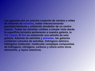 Las galaxias son un enorme conjunto de cientos o miles de millones de  estrellas , todas interaccionando gravitatorialmente y orbitando alrededor de un centro común. Todas las estrellas visibles a simple vista desde la superficie terrestre pertenecen a nuestra galaxia, la  Vía   Láctea . El  Sol  es solamente una estrella de esta galaxia. Además de estrellas y  planetas , las galaxias contienen cúmulos de estrellas, hidrógeno atómico, hidrógeno molecular, moléculas complejas compuestas de hidrógeno, nitrógeno, carbono y silicio entre otros elementos, y rayos cósmicos. 