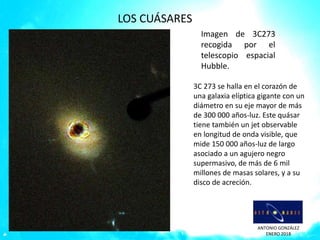 ANTONIO GONZÁLEZ
ENERO 2018
Imagen de 3C273
recogida por el
telescopio espacial
Hubble.
3C 273 se halla en el corazón de
una galaxia elíptica gigante con un
diámetro en su eje mayor de más
de 300 000 años-luz. Este quásar
tiene también un jet observable
en longitud de onda visible, que
mide 150 000 años-luz de largo
asociado a un agujero negro
supermasivo, de más de 6 mil
millones de masas solares, y a su
disco de acreción.
LOS CUÁSARES
 