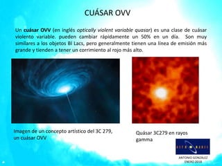ANTONIO GONZÁLEZ
ENERO 2018
CUÁSAR OVV
Un cuásar OVV (en inglés optically violent variable quasar) es una clase de cuásar
violento variable. pueden cambiar rápidamente un 50% en un día. Son muy
similares a los objetos Bl Lacs, pero generalmente tienen una línea de emisión más
grande y tienden a tener un corrimiento al rojo más alto.
Imagen de un concepto artístico del 3C 279,
un cuásar OVV
Quásar 3C279 en rayos
gamma
 