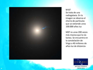 ANTONIO GONZÁLEZ
ENERO 2018
M 87
Se trata de una
radiogalaxia. En la
imagen se observa el
chorro de partículas
que se extiende unos
100.000 años luz
M87 es unas 200 veces
más masiva que la vía
lactea. Se encuentra en
la constelación de
Virgo a 40 millones de
años-luz de distancia-
 