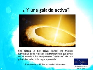 ANTONIO GONZÁLEZ
ENERO 2018
¿ Y una galaxia activa?
Una galaxia se dice activa cuando una fracción
significativa de la radiación electromagnética que emite
no es debida a los componentes "normales" de una
galaxia (estrellas, polvo y gas interestelar).
Se estima que el 10 % de las galaxias son activas.
 