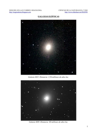 SESO DEL IES LAS CUMBRES. GRAZALEMA                      CIENCIAS DE LA NATURALEZA 1º ESO
http://iesgrazalema.blogspot.com                                http://www.slideshare.net/DGS998

                               GALAXIAS ELÍPTICAS




                    Galaxia M32. Distancia: 2,56 millones de años luz.




                     Galaxia M49. Distancia: 60 millones de años luz.

                                                                                               1
 