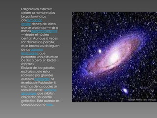 Las galaxias espirales
deben su nombre a los
brazos luminosos
conformación
estelar dentro del disco
que se prolonga —más o
menoslogarítmicamente
— desde el núcleo
central. Aunque a veces
son difíciles de percibir,
estos brazos las distinguen
de las galaxias
lenticulares, que
presentan una estructura
de disco pero sin brazos
espirales.
El disco de las galaxias
espirales suele estar
rodeado por grandes
aureolas esferoides de
estrellas de Población II,
muchas de las cuales se
concentran en cúmulos
globulares que orbitan
alrededor del centro
galáctico. Esta aureola es
conocida como halo.
 