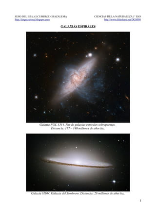 SESO DEL IES LAS CUMBRES. GRAZALEMA                      CIENCIAS DE LA NATURALEZA 1º ESO
http://iesgrazalema.blogspot.com                                http://www.slideshare.net/DGS998

                                GALAXIAS ESPIRALES




                Galaxia NGC 3314. Par de galaxias espirales sobrepuestas.
                        Distancia: 177 – 140 millones de años luz.




          Galaxia M104. Galaxia del Sombrero. Distancia: 28 millones de años luz.

                                                                                               1
 