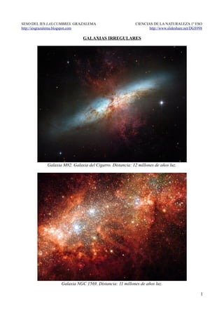 SESO DEL IES LAS CUMBRES. GRAZALEMA                        CIENCIAS DE LA NATURALEZA 1º ESO
http://iesgrazalema.blogspot.com                                  http://www.slideshare.net/DGS998

                               GALAXIAS IRREGULARES




            Galaxia M82. Galaxia del Cigarro. Distancia: 12 millones de años luz.




                   Galaxia NGC 1569. Distancia: 11 millones de años luz.

                                                                                                 1
 