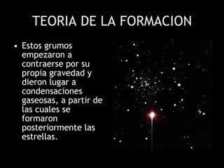 TEORIA DE LA FORMACION Estos grumos empezaron a contraerse por su propia gravedad y dieron lugar a condensaciones gaseosas, a partir de las cuales se formaron posteriormente las estrellas.  