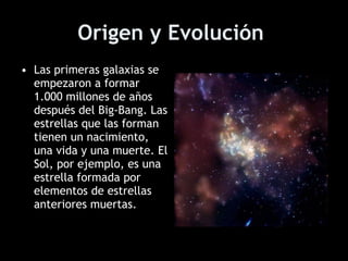 Origen y Evolución   Las primeras galaxias se empezaron a formar 1.000 millones de años después del Big-Bang. Las estrellas que las forman tienen un nacimiento, una vida y una muerte. El Sol, por ejemplo, es una estrella formada por elementos de estrellas anteriores muertas.   