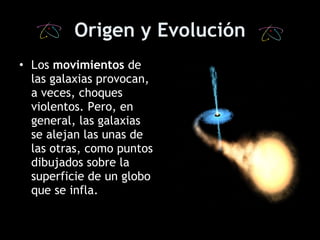 Origen y Evolución L os  movimientos  de las galaxias provocan, a veces, choques violentos. Pero, en general, las galaxias se alejan las unas de las otras, como puntos dibujados sobre la superficie de un globo que se infla.   