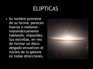 ELIPTICAS   Su nombre proviene de su forma: parecen huevos o melones - matemáticamente hablando, elipsoides. Sus estrellas, en vez de formar un disco delgado envuelven el núcleo de la galaxia en todas direcciones.  