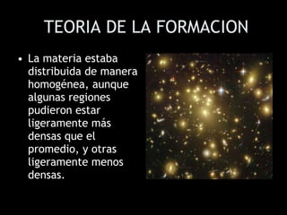 TEORIA DE LA FORMACION La materia estaba distribuida de manera homogénea, aunque algunas regiones pudieron estar ligeramente más densas que el promedio, y otras ligeramente menos densas. 