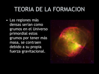 TEORIA DE LA FORMACION Las regiones más densas serían como grumos en el Universo primordial estos grumos por tener más masa, se contraen debido a su propia fuerza gravitacional.  