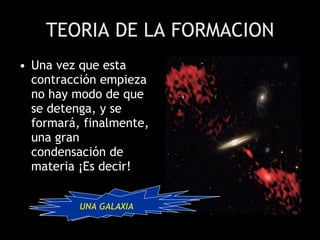 TEORIA DE LA FORMACION Una vez que esta contracción empieza no hay modo de que se detenga, y se formará, finalmente, una gran condensación de materia ¡Es decir!  UNA GALAXIA UNA GALAXIA 