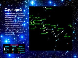 Cassiopea
Nombre en latín - Cassiopeia
Nombre en español - Cassiopea
Nombre genitivo - Cassiopeia
Abreviación – CAS
La constelación de Cassiopeia es
una de las más fáciles de
encontrar gracias a que tiene
muchas estrellas brillantes y a
que las principales forman una
"W" o "M", depende de como se
mire. Cuenta con numerosos
cúmulos abiertos.

 