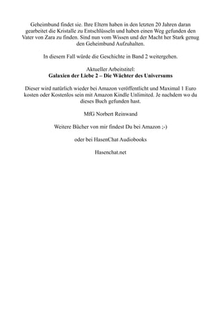 Geheimbund findet sie. Ihre Eltern haben in den letzten 20 Jahren daran
gearbeitet die Kristalle zu Entschlüsseln und haben einen Weg gefunden den
Vater von Zara zu finden. Sind nun vom Wissen und der Macht her Stark genug
den Geheimbund Aufzuhalten.
In diesem Fall würde die Geschichte in Band 2 weitergehen.
Aktueller Arbeitstitel:
Galaxien der Liebe 2 – Die Wächter des Universums
Dieser wird natürlich wieder bei Amazon veröffentlicht und Maximal 1 Euro
kosten oder Kostenlos sein mit Amazon Kindle Unlimited. Je nachdem wo du
dieses Buch gefunden hast.
MfG Norbert Reinwand
Weitere Bücher von mir findest Du bei Amazon ;-)
oder bei HasenChat Audiobooks
Hasenchat.net
 
