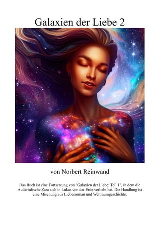 Galaxien der Liebe 2
von Norbert Reinwand
Das Buch ist eine Fortsetzung von "Galaxien der Liebe: Teil 1", in dem die
Außerirdische Zara sich in Lukas von der Erde verliebt hat. Die Handlung ist
eine Mischung aus Liebesroman und Weltraumgeschichte.
 