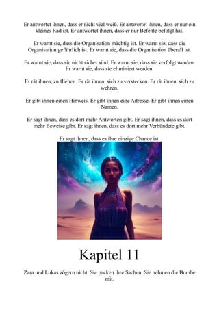 Er antwortet ihnen, dass er nicht viel weiß. Er antwortet ihnen, dass er nur ein
kleines Rad ist. Er antwortet ihnen, dass er nur Befehle befolgt hat.
Er warnt sie, dass die Organisation mächtig ist. Er warnt sie, dass die
Organisation gefährlich ist. Er warnt sie, dass die Organisation überall ist.
Er warnt sie, dass sie nicht sicher sind. Er warnt sie, dass sie verfolgt werden.
Er warnt sie, dass sie eliminiert werden.
Er rät ihnen, zu fliehen. Er rät ihnen, sich zu verstecken. Er rät ihnen, sich zu
wehren.
Er gibt ihnen einen Hinweis. Er gibt ihnen eine Adresse. Er gibt ihnen einen
Namen.
Er sagt ihnen, dass es dort mehr Antworten gibt. Er sagt ihnen, dass es dort
mehr Beweise gibt. Er sagt ihnen, dass es dort mehr Verbündete gibt.
Er sagt ihnen, dass es ihre einzige Chance ist.
Kapitel 11
Zara und Lukas zögern nicht. Sie packen ihre Sachen. Sie nehmen die Bombe
mit.
 