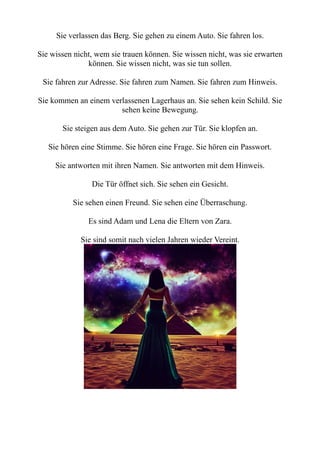 Sie verlassen das Berg. Sie gehen zu einem Auto. Sie fahren los.
Sie wissen nicht, wem sie trauen können. Sie wissen nicht, was sie erwarten
können. Sie wissen nicht, was sie tun sollen.
Sie fahren zur Adresse. Sie fahren zum Namen. Sie fahren zum Hinweis.
Sie kommen an einem verlassenen Lagerhaus an. Sie sehen kein Schild. Sie
sehen keine Bewegung.
Sie steigen aus dem Auto. Sie gehen zur Tür. Sie klopfen an.
Sie hören eine Stimme. Sie hören eine Frage. Sie hören ein Passwort.
Sie antworten mit ihren Namen. Sie antworten mit dem Hinweis.
Die Tür öffnet sich. Sie sehen ein Gesicht.
Sie sehen einen Freund. Sie sehen eine Überraschung.
Es sind Adam und Lena die Eltern von Zara.
Sie sind somit nach vielen Jahren wieder Vereint.
 