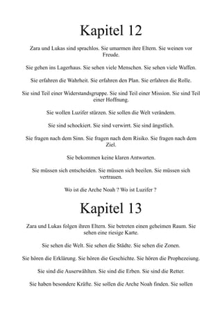 Kapitel 12
Zara und Lukas sind sprachlos. Sie umarmen ihre Eltern. Sie weinen vor
Freude.
Sie gehen ins Lagerhaus. Sie sehen viele Menschen. Sie sehen viele Waffen.
Sie erfahren die Wahrheit. Sie erfahren den Plan. Sie erfahren die Rolle.
Sie sind Teil einer Widerstandsgruppe. Sie sind Teil einer Mission. Sie sind Teil
einer Hoffnung.
Sie wollen Luzifer stürzen. Sie sollen die Welt verändern.
Sie sind schockiert. Sie sind verwirrt. Sie sind ängstlich.
Sie fragen nach dem Sinn. Sie fragen nach dem Risiko. Sie fragen nach dem
Ziel.
Sie bekommen keine klaren Antworten.
Sie müssen sich entscheiden. Sie müssen sich beeilen. Sie müssen sich
vertrauen.
Wo ist die Arche Noah ? Wo ist Luzifer ?
Kapitel 13
Zara und Lukas folgen ihren Eltern. Sie betreten einen geheimen Raum. Sie
sehen eine riesige Karte.
Sie sehen die Welt. Sie sehen die Städte. Sie sehen die Zonen.
Sie hören die Erklärung. Sie hören die Geschichte. Sie hören die Prophezeiung.
Sie sind die Auserwählten. Sie sind die Erben. Sie sind die Retter.
Sie haben besondere Kräfte. Sie sollen die Arche Noah finden. Sie sollen
 