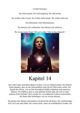 Luzifer besiegen.
Sie sind erstaunt. Sie sind neugierig. Sie sind mutig.
Sie wollen mehr wissen. Sie wollen mehr lernen. Sie wollen mehr tun.
Sie bekommen viele Informationen.
Sie müssen sich vorbereiten. Sie müssen sich schützen.
Wo ist die Arche Noah ? Wo ist Luzifer ? Wo ist ihre Zukunft ?
Kapitel 14
Zara und Lukas sind überwältigt von dem, was sie erfahren haben. Sie können
kaum glauben, dass sie die Auserwählten sind, die die Welt retten sollen. Sie
fragen ihre Eltern, wie sie ihre besonderen Kräfte entdecken und trainieren
können. Sie erfahren, dass es eine geheime Schule gibt, die sich in einer
anderen Zone befindet. Dort werden sie von erfahrenen Lehrern unterrichtet,
die ihnen alles beibringen, was sie wissen müssen.
Sie packen ihre Sachen und machen sich bereit für die Reise. Sie verabschieden
sich von Lena und Adam. Sie wissen nicht, wann sie zurückkehren werden. Sie
 