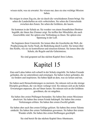 wissen nicht, was sie erwartet. Sie wissen nur, dass sie eine wichtige Mission
haben.
Sie steigen in einen Zug ein, der sie durch die verschiedenen Zonen bringt. Sie
sehen die Landschaften an sich vorbeiziehen. Sie sehen die Unterschiede
zwischen den Zonen. Sie sehen die Gefahren, die lauern.
Sie kommen in der Schule an. Sie werden von einem freundlichen Direktor
begrüßt, der ihnen ihre Zimmer zeigt. Sie treffen ihre Mitschüler, die auch
Auserwählte sind. Sie spüren eine Verbindung zu ihnen. Sie spüren eine
Spannung in der Luft.
Sie beginnen ihren Unterricht. Sie lernen über die Geschichte der Welt, die
Prophezeiung der Arche Noah, die Bedrohung durch Luzifer. Sie lernen über
ihre Kräfte, wie sie sie kontrollieren und einsetzen können. Sie lernen über die
Schule, die Regeln und die Geheimnisse.
Sie sind gespannt auf das nächste Kapitel ihres Lebens.
Kapitel 15
Zara und Lukas haben sich schnell in der Schule eingelebt. Sie haben Freunde
gefunden, die sie unterstützen und ermutigen. Sie haben Lehrer gefunden, die
sie fordern und inspirieren. Sie haben Spaß an dem, was sie lernen und tun.
Sie haben auch Herausforderungen zu meistern. Sie müssen sich an die strenge
Disziplin gewöhnen, die von ihnen verlangt wird. Sie müssen sich an die hohen
Erwartungen anpassen, die auf ihnen lasten. Sie müssen sich an die Gefahren
gewöhnen, die sie umgeben.
Sie haben ihre ersten Prüfungen bestanden. Sie haben ihre ersten Missionen
absolviert. Sie haben ihre ersten Feinde bekämpft. Sie haben ihre ersten
Verletzungen erlitten. Sie haben ihre ersten Zweifel gehabt.
Sie haben aber auch ihre ersten Erfolge gefeiert. Sie haben ihre ersten Talente
entdeckt. Sie haben ihre ersten Verbündeten gewonnen. Sie haben ihre ersten
Wunder erlebt. Sie haben ihre ersten Hoffnungen geschöpft.
Sie sind bereit für das nächste Kapitel ihres Abenteuers.
 