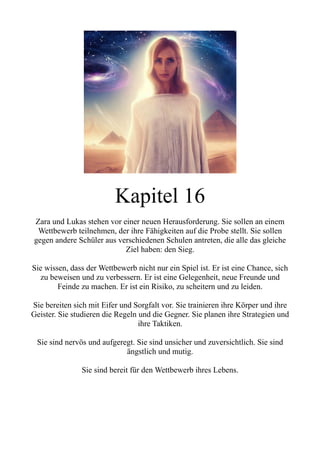 Kapitel 16
Zara und Lukas stehen vor einer neuen Herausforderung. Sie sollen an einem
Wettbewerb teilnehmen, der ihre Fähigkeiten auf die Probe stellt. Sie sollen
gegen andere Schüler aus verschiedenen Schulen antreten, die alle das gleiche
Ziel haben: den Sieg.
Sie wissen, dass der Wettbewerb nicht nur ein Spiel ist. Er ist eine Chance, sich
zu beweisen und zu verbessern. Er ist eine Gelegenheit, neue Freunde und
Feinde zu machen. Er ist ein Risiko, zu scheitern und zu leiden.
Sie bereiten sich mit Eifer und Sorgfalt vor. Sie trainieren ihre Körper und ihre
Geister. Sie studieren die Regeln und die Gegner. Sie planen ihre Strategien und
ihre Taktiken.
Sie sind nervös und aufgeregt. Sie sind unsicher und zuversichtlich. Sie sind
ängstlich und mutig.
Sie sind bereit für den Wettbewerb ihres Lebens.
 