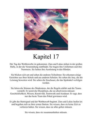 Kapitel 17
Der Tag des Wettbewerbs ist gekommen. Zara und Lukas stehen in der großen
Halle, in der die Veranstaltung stattfindet. Sie tragen ihre Uniformen und ihre
Nummern. Sie halten ihre Ausrüstung in den Händen.
Sie blicken sich um und sehen die anderen Teilnehmer. Sie erkennen einige
Gesichter aus ihrer Schule und aus anderen Schulen. Sie sehen die Jury, die die
Leistung bewerten wird. Sie sehen die Zuschauer, die das Spektakel verfolgen
werden.
Sie hören die Stimme des Moderators, der die Regeln erklärt und die Teams
vorstellt. Er nennt die Disziplinen, die sie absolvieren müssen:
Geschicklichkeit, Wissen, Kreativität, Teamwork und Ausdauer. Er sagt, dass
nur das beste Team den Pokal gewinnen wird.
Er gibt das Startsignal und der Wettbewerb beginnt. Zara und Lukas laufen los
und begeben sich zu ihrer ersten Station. Sie wissen, dass sie keine Zeit zu
verlieren haben. Sie wissen, dass sie alles geben müssen.
Sie wissen, dass sie zusammenhalten müssen.
 