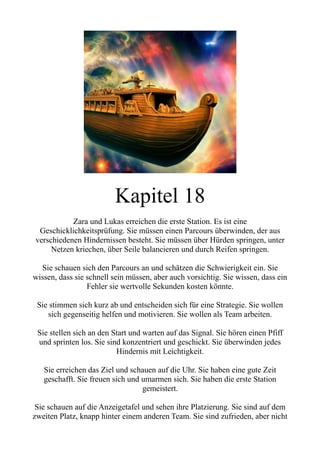 Kapitel 18
Zara und Lukas erreichen die erste Station. Es ist eine
Geschicklichkeitsprüfung. Sie müssen einen Parcours überwinden, der aus
verschiedenen Hindernissen besteht. Sie müssen über Hürden springen, unter
Netzen kriechen, über Seile balancieren und durch Reifen springen.
Sie schauen sich den Parcours an und schätzen die Schwierigkeit ein. Sie
wissen, dass sie schnell sein müssen, aber auch vorsichtig. Sie wissen, dass ein
Fehler sie wertvolle Sekunden kosten könnte.
Sie stimmen sich kurz ab und entscheiden sich für eine Strategie. Sie wollen
sich gegenseitig helfen und motivieren. Sie wollen als Team arbeiten.
Sie stellen sich an den Start und warten auf das Signal. Sie hören einen Pfiff
und sprinten los. Sie sind konzentriert und geschickt. Sie überwinden jedes
Hindernis mit Leichtigkeit.
Sie erreichen das Ziel und schauen auf die Uhr. Sie haben eine gute Zeit
geschafft. Sie freuen sich und umarmen sich. Sie haben die erste Station
gemeistert.
Sie schauen auf die Anzeigetafel und sehen ihre Platzierung. Sie sind auf dem
zweiten Platz, knapp hinter einem anderen Team. Sie sind zufrieden, aber nicht
 