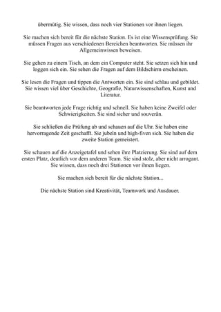 übermütig. Sie wissen, dass noch vier Stationen vor ihnen liegen.
Sie machen sich bereit für die nächste Station. Es ist eine Wissensprüfung. Sie
müssen Fragen aus verschiedenen Bereichen beantworten. Sie müssen ihr
Allgemeinwissen beweisen.
Sie gehen zu einem Tisch, an dem ein Computer steht. Sie setzen sich hin und
loggen sich ein. Sie sehen die Fragen auf dem Bildschirm erscheinen.
Sie lesen die Fragen und tippen die Antworten ein. Sie sind schlau und gebildet.
Sie wissen viel über Geschichte, Geografie, Naturwissenschaften, Kunst und
Literatur.
Sie beantworten jede Frage richtig und schnell. Sie haben keine Zweifel oder
Schwierigkeiten. Sie sind sicher und souverän.
Sie schließen die Prüfung ab und schauen auf die Uhr. Sie haben eine
hervorragende Zeit geschafft. Sie jubeln und high-fiven sich. Sie haben die
zweite Station gemeistert.
Sie schauen auf die Anzeigetafel und sehen ihre Platzierung. Sie sind auf dem
ersten Platz, deutlich vor dem anderen Team. Sie sind stolz, aber nicht arrogant.
Sie wissen, dass noch drei Stationen vor ihnen liegen.
Sie machen sich bereit für die nächste Station...
Die nächste Station sind Kreativität, Teamwork und Ausdauer.
 
