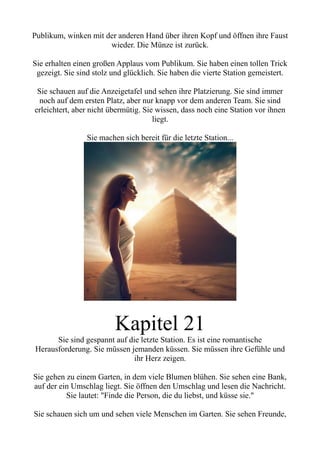 Publikum, winken mit der anderen Hand über ihren Kopf und öffnen ihre Faust
wieder. Die Münze ist zurück.
Sie erhalten einen großen Applaus vom Publikum. Sie haben einen tollen Trick
gezeigt. Sie sind stolz und glücklich. Sie haben die vierte Station gemeistert.
Sie schauen auf die Anzeigetafel und sehen ihre Platzierung. Sie sind immer
noch auf dem ersten Platz, aber nur knapp vor dem anderen Team. Sie sind
erleichtert, aber nicht übermütig. Sie wissen, dass noch eine Station vor ihnen
liegt.
Sie machen sich bereit für die letzte Station...
Kapitel 21
Sie sind gespannt auf die letzte Station. Es ist eine romantische
Herausforderung. Sie müssen jemanden küssen. Sie müssen ihre Gefühle und
ihr Herz zeigen.
Sie gehen zu einem Garten, in dem viele Blumen blühen. Sie sehen eine Bank,
auf der ein Umschlag liegt. Sie öffnen den Umschlag und lesen die Nachricht.
Sie lautet: "Finde die Person, die du liebst, und küsse sie."
Sie schauen sich um und sehen viele Menschen im Garten. Sie sehen Freunde,
 