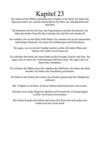 Kapitel 23
Sie stehen auf der Bühne und halten eine Trophäe in der Hand. Sie haben das
Spiel gewonnen. Sie sind die besten Spieler der Welt. Sie sind glücklich und
zufrieden.
Sie bedanken sich bei der Jury, den Organisatoren und den Zuschauern. Sie
loben das andere Team für ihre Leistung. Sie sind fair und respektvoll.
Sie erzählen, wie sie das Spiel erlebt haben. Sie erinnern sich an die spannenden
und lustigen Momente. Sie teilen ihre Erfahrungen und Erkenntnisse.
Sie sagen, was sie mit der Trophäe machen wollen. Sie haben Pläne und
Träume. Sie wollen etwas Gutes tun.
Sie schließen ihre Rede mit einem Dank an ihre Freunde, Familie und Fans. Sie
sagen, dass sie ohne ihre Unterstützung nicht hier wären. Sie sagen, dass sie
ihnen alles verdanken.
Sie verlassen die Bühne unter dem Applaus des Publikums. Sie haben das Spiel
beendet. Sie haben eine Geschichte geschrieben.
Sie haben in der Schule des Lebens neue Sachen gelernt und ihre Fähigkeiten
verbessert.
Die Trophäe ist ein Buch. In diesen Stehen Geheimnisse des Universums.
Darunter auch einige Magische Sprüche und Formeln die im Kampf gegen
Luzifer von Nutzen sein könnten.
Die beiden beenden die Schule und setzen ihre Reise fort und suchen nun
wieder nach der Arche Noah.
 
