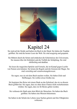 Kapitel 24
Sie sind auf der Straße und halten ein Buch in der Hand. Sie haben die Trophäe
geöffnet. Sie sind die besten Leser der Welt. Sie sind neugierig und gespannt.
Sie blättern durch die Seiten und entdecken die Geheimnisse des Universums.
Sie staunen über die Schönheit und die Vielfalt der Schöpfung. Sie sind
ehrfürchtig und dankbar.
Sie lesen die magischen Sprüche und Formeln, die im Kampf gegen Luzifer
von Nutzen sein könnten. Sie lernen die Regeln und die Grenzen der Magie. Sie
sind vorsichtig und verantwortungsbewusst.
Sie sagen, was sie mit dem Buch machen wollen. Sie haben Ziele und
Hoffnungen. Sie wollen etwas Großes tun.
Sie beginnen ihre Reise mit einem Dank an das Schicksal, das sie zu diesem
Buch geführt hat. Sie sagen, dass sie ohne diese Chance nicht weiterkommen
würden. Sie sagen, dass sie ihr Bestes geben werden.
Sie verlassen die Stadt unter dem Blick der Menschen. Sie haben das Buch
geöffnet. Sie haben eine Mission bekommen.
Sie haben in der Schule des Lebens neue Sachen gelernt und ihre Fähigkeiten
verbessert.
 