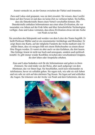 Ararat versteckt ist, an der Grenze zwischen der Türkei und Armenien.
Zara und Lukas sind gespannt, was sie dort erwartet. Sie wissen, dass Luzifer
ihnen auf den Fersen ist und dass sie keine Zeit zu verlieren haben. Sie hoffen,
dass die Datenkristalle ihnen einen Vorteil verschaffen können. Die
Datenkristalle enthalten Informationen aus einer alten Zivilisation, die vor
tausenden von Jahren auf der Erde lebte und über fortschrittliche Technologien
verfügte. Zara und Lukas vermuten, dass diese Zivilisation etwas mit der Arche
von Noah zu tun hat.
Sie erreichen den Stützpunkt und werden von dem Leiter des Teams begrüßt. Er
heißt Professor Müller und ist ein renommierter Archäologe und Historiker. Er
zeigt ihnen eine Karte, auf der mögliche Fundorte der Arche markiert sind. Er
erklärt ihnen, dass sie morgen früh mit einem Hubschrauber zu einem dieser
Orte fliegen werden. Er warnt sie aber auch vor den Gefahren, die dort lauern.
Das Gebirge Ararat ist nicht nur hoch und unwegsam, sondern auch politisch
instabil. Es gibt immer wieder Konflikte zwischen den verschiedenen Gruppen,
die dort leben oder Ansprüche erheben.
Zara und Lukas bedanken sich für die Informationen und gehen zu ihren
Zimmern. Sie sind müde von der Reise, aber auch aufgeregt von dem
Abenteuer, das vor ihnen liegt. Sie beschließen, noch kurz miteinander zu
telefonieren, bevor sie schlafen gehen. Sie sagen sich, wie sehr sie sich lieben
und wie sehr sie sich auf den nächsten Tag freuen. Sie legen auf und schließen
die Augen. Sie träumen von der Arche von Noah und dem Geheimnis, das sie
birgt.
 