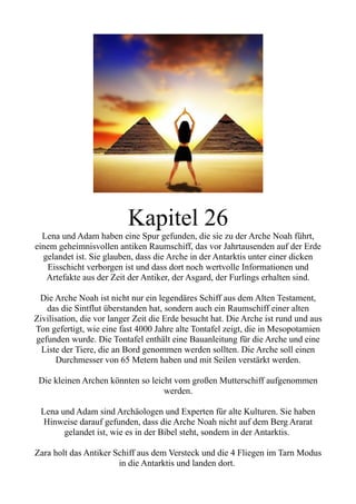 Kapitel 26
Lena und Adam haben eine Spur gefunden, die sie zu der Arche Noah führt,
einem geheimnisvollen antiken Raumschiff, das vor Jahrtausenden auf der Erde
gelandet ist. Sie glauben, dass die Arche in der Antarktis unter einer dicken
Eisschicht verborgen ist und dass dort noch wertvolle Informationen und
Artefakte aus der Zeit der Antiker, der Asgard, der Furlings erhalten sind.
Die Arche Noah ist nicht nur ein legendäres Schiff aus dem Alten Testament,
das die Sintflut überstanden hat, sondern auch ein Raumschiff einer alten
Zivilisation, die vor langer Zeit die Erde besucht hat. Die Arche ist rund und aus
Ton gefertigt, wie eine fast 4000 Jahre alte Tontafel zeigt, die in Mesopotamien
gefunden wurde. Die Tontafel enthält eine Bauanleitung für die Arche und eine
Liste der Tiere, die an Bord genommen werden sollten. Die Arche soll einen
Durchmesser von 65 Metern haben und mit Seilen verstärkt werden.
Die kleinen Archen könnten so leicht vom großen Mutterschiff aufgenommen
werden.
Lena und Adam sind Archäologen und Experten für alte Kulturen. Sie haben
Hinweise darauf gefunden, dass die Arche Noah nicht auf dem Berg Ararat
gelandet ist, wie es in der Bibel steht, sondern in der Antarktis.
Zara holt das Antiker Schiff aus dem Versteck und die 4 Fliegen im Tarn Modus
in die Antarktis und landen dort.
 