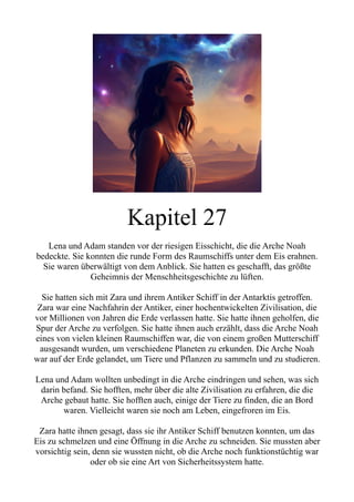 Kapitel 27
Lena und Adam standen vor der riesigen Eisschicht, die die Arche Noah
bedeckte. Sie konnten die runde Form des Raumschiffs unter dem Eis erahnen.
Sie waren überwältigt von dem Anblick. Sie hatten es geschafft, das größte
Geheimnis der Menschheitsgeschichte zu lüften.
Sie hatten sich mit Zara und ihrem Antiker Schiff in der Antarktis getroffen.
Zara war eine Nachfahrin der Antiker, einer hochentwickelten Zivilisation, die
vor Millionen von Jahren die Erde verlassen hatte. Sie hatte ihnen geholfen, die
Spur der Arche zu verfolgen. Sie hatte ihnen auch erzählt, dass die Arche Noah
eines von vielen kleinen Raumschiffen war, die von einem großen Mutterschiff
ausgesandt wurden, um verschiedene Planeten zu erkunden. Die Arche Noah
war auf der Erde gelandet, um Tiere und Pflanzen zu sammeln und zu studieren.
Lena und Adam wollten unbedingt in die Arche eindringen und sehen, was sich
darin befand. Sie hofften, mehr über die alte Zivilisation zu erfahren, die die
Arche gebaut hatte. Sie hofften auch, einige der Tiere zu finden, die an Bord
waren. Vielleicht waren sie noch am Leben, eingefroren im Eis.
Zara hatte ihnen gesagt, dass sie ihr Antiker Schiff benutzen konnten, um das
Eis zu schmelzen und eine Öffnung in die Arche zu schneiden. Sie mussten aber
vorsichtig sein, denn sie wussten nicht, ob die Arche noch funktionstüchtig war
oder ob sie eine Art von Sicherheitssystem hatte.
 