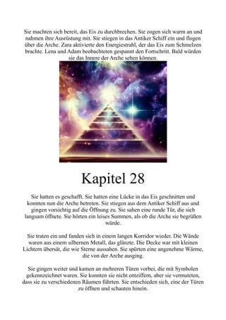Sie machten sich bereit, das Eis zu durchbrechen. Sie zogen sich warm an und
nahmen ihre Ausrüstung mit. Sie stiegen in das Antiker Schiff ein und flogen
über die Arche. Zara aktivierte den Energiestrahl, der das Eis zum Schmelzen
brachte. Lena und Adam beobachteten gespannt den Fortschritt. Bald würden
sie das Innere der Arche sehen können.
Kapitel 28
Sie hatten es geschafft. Sie hatten eine Lücke in das Eis geschnitten und
konnten nun die Arche betreten. Sie stiegen aus dem Antiker Schiff aus und
gingen vorsichtig auf die Öffnung zu. Sie sahen eine runde Tür, die sich
langsam öffnete. Sie hörten ein leises Summen, als ob die Arche sie begrüßen
würde.
Sie traten ein und fanden sich in einem langen Korridor wieder. Die Wände
waren aus einem silbernen Metall, das glänzte. Die Decke war mit kleinen
Lichtern übersät, die wie Sterne aussahen. Sie spürten eine angenehme Wärme,
die von der Arche ausging.
Sie gingen weiter und kamen an mehreren Türen vorbei, die mit Symbolen
gekennzeichnet waren. Sie konnten sie nicht entziffern, aber sie vermuteten,
dass sie zu verschiedenen Räumen führten. Sie entschieden sich, eine der Türen
zu öffnen und schauten hinein.
 
