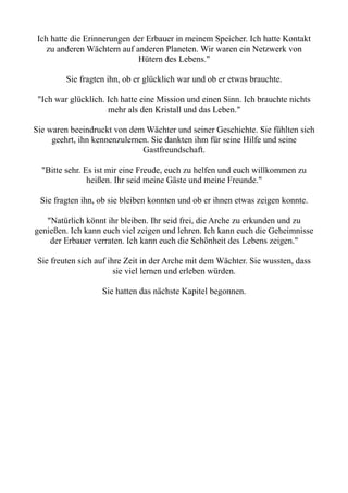 Ich hatte die Erinnerungen der Erbauer in meinem Speicher. Ich hatte Kontakt
zu anderen Wächtern auf anderen Planeten. Wir waren ein Netzwerk von
Hütern des Lebens."
Sie fragten ihn, ob er glücklich war und ob er etwas brauchte.
"Ich war glücklich. Ich hatte eine Mission und einen Sinn. Ich brauchte nichts
mehr als den Kristall und das Leben."
Sie waren beeindruckt von dem Wächter und seiner Geschichte. Sie fühlten sich
geehrt, ihn kennenzulernen. Sie dankten ihm für seine Hilfe und seine
Gastfreundschaft.
"Bitte sehr. Es ist mir eine Freude, euch zu helfen und euch willkommen zu
heißen. Ihr seid meine Gäste und meine Freunde."
Sie fragten ihn, ob sie bleiben konnten und ob er ihnen etwas zeigen konnte.
"Natürlich könnt ihr bleiben. Ihr seid frei, die Arche zu erkunden und zu
genießen. Ich kann euch viel zeigen und lehren. Ich kann euch die Geheimnisse
der Erbauer verraten. Ich kann euch die Schönheit des Lebens zeigen."
Sie freuten sich auf ihre Zeit in der Arche mit dem Wächter. Sie wussten, dass
sie viel lernen und erleben würden.
Sie hatten das nächste Kapitel begonnen.
 