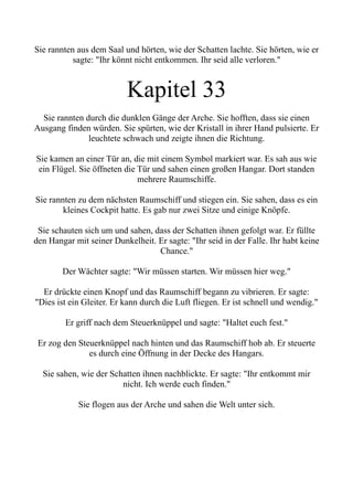 Sie rannten aus dem Saal und hörten, wie der Schatten lachte. Sie hörten, wie er
sagte: "Ihr könnt nicht entkommen. Ihr seid alle verloren."
Kapitel 33
Sie rannten durch die dunklen Gänge der Arche. Sie hofften, dass sie einen
Ausgang finden würden. Sie spürten, wie der Kristall in ihrer Hand pulsierte. Er
leuchtete schwach und zeigte ihnen die Richtung.
Sie kamen an einer Tür an, die mit einem Symbol markiert war. Es sah aus wie
ein Flügel. Sie öffneten die Tür und sahen einen großen Hangar. Dort standen
mehrere Raumschiffe.
Sie rannten zu dem nächsten Raumschiff und stiegen ein. Sie sahen, dass es ein
kleines Cockpit hatte. Es gab nur zwei Sitze und einige Knöpfe.
Sie schauten sich um und sahen, dass der Schatten ihnen gefolgt war. Er füllte
den Hangar mit seiner Dunkelheit. Er sagte: "Ihr seid in der Falle. Ihr habt keine
Chance."
Der Wächter sagte: "Wir müssen starten. Wir müssen hier weg."
Er drückte einen Knopf und das Raumschiff begann zu vibrieren. Er sagte:
"Dies ist ein Gleiter. Er kann durch die Luft fliegen. Er ist schnell und wendig."
Er griff nach dem Steuerknüppel und sagte: "Haltet euch fest."
Er zog den Steuerknüppel nach hinten und das Raumschiff hob ab. Er steuerte
es durch eine Öffnung in der Decke des Hangars.
Sie sahen, wie der Schatten ihnen nachblickte. Er sagte: "Ihr entkommt mir
nicht. Ich werde euch finden."
Sie flogen aus der Arche und sahen die Welt unter sich.
 