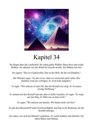 Kapitel 34
Sie flogen über die Landschaft. Sie sahen grüne Wälder, blaue Seen und weiße
Wolken. Sie spürten, wie der Wind ihr Gesicht streifte. Sie fühlten sich frei.
Sie sagten: "Das ist wunderschön. Das ist die Welt, für die wir kämpfen."
Der Wächter sagte: "Ja, das ist sie. Aber wir sind noch nicht sicher. Der
Schatten wird uns verfolgen. Er wird nicht aufgeben."
Er sagte: "Wir müssen zu dem Ort, den der Kristall uns zeigt. Er ist unsere
einzige Hoffnung."
Er schaute auf den Kristall und sah, dass er heller leuchtete. Er sagte: "Er zeigt
uns den Weg. Er führt uns zu dem Licht."
Er sagte: "Wir müssen uns beeilen. Wir haben nicht viel Zeit."
Er gab dem Raumschiff mehr Geschwindigkeit und flog in die Richtung, die der
Kristall anzeigte.
Sie sahen, wie sich der Himmel veränderte. Er wurde dunkler und rötlicher. Sie
sahen Blitze und Donner.
 