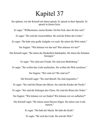 Kapitel 37
Sie spürten, wie der Kristall mit ihnen sprach. Er sprach in ihrer Sprache. Er
sprach in ihrem Geist.
Er sagte: "Willkommen, meine Kinder. Ich bin froh, dass ihr hier seid."
Er sagte: "Ihr seid die Auserwählten. Ihr seid die Erben des Lichts."
Er sagte: "Ihr habt eine große Aufgabe vor euch. Ihr müsst die Welt retten."
Sie fragten: "Wie können wir das tun? Was müssen wir tun?"
Der Kristall sagte: "Ihr müsst die Dunkelheit bekämpfen. Ihr müsst die Schatten
besiegen."
Er sagte: "Sie sind eure Feinde. Sie sind eure Bedrohung."
Er sagte: "Sie wollen das Licht auslöschen. Sie wollen die Welt zerstören."
Sie fragten: "Wer sind sie? Wo sind sie?"
Der Kristall sagte: "Sie sind überall. Sie sind nirgendwo."
Er sagte: "Sie sind die Diener des Bösen. Sie sind die Kinder der Nacht."
Er sagte: "Sie sind die Schergen des Chaos. Sie sind die Boten des Todes."
Sie fragten: "Wie können wir sie finden? Wie können wir sie aufhalten?"
Der Kristall sagte: "Ihr müsst euren Herzen folgen. Ihr müsst euer Licht
nutzen."
Er sagte: "Ihr habt die Macht. Ihr habt die Kraft."
Er sagte: "Ihr seid das Licht. Ihr seid die Welt."
 