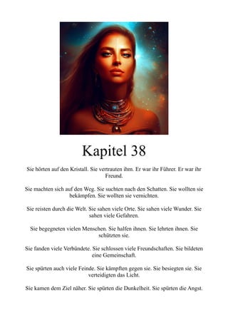 Kapitel 38
Sie hörten auf den Kristall. Sie vertrauten ihm. Er war ihr Führer. Er war ihr
Freund.
Sie machten sich auf den Weg. Sie suchten nach den Schatten. Sie wollten sie
bekämpfen. Sie wollten sie vernichten.
Sie reisten durch die Welt. Sie sahen viele Orte. Sie sahen viele Wunder. Sie
sahen viele Gefahren.
Sie begegneten vielen Menschen. Sie halfen ihnen. Sie lehrten ihnen. Sie
schützten sie.
Sie fanden viele Verbündete. Sie schlossen viele Freundschaften. Sie bildeten
eine Gemeinschaft.
Sie spürten auch viele Feinde. Sie kämpften gegen sie. Sie besiegten sie. Sie
verteidigten das Licht.
Sie kamen dem Ziel näher. Sie spürten die Dunkelheit. Sie spürten die Angst.
 