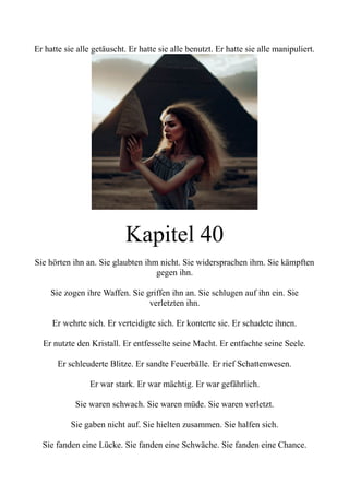 Er hatte sie alle getäuscht. Er hatte sie alle benutzt. Er hatte sie alle manipuliert.
Kapitel 40
Sie hörten ihn an. Sie glaubten ihm nicht. Sie widersprachen ihm. Sie kämpften
gegen ihn.
Sie zogen ihre Waffen. Sie griffen ihn an. Sie schlugen auf ihn ein. Sie
verletzten ihn.
Er wehrte sich. Er verteidigte sich. Er konterte sie. Er schadete ihnen.
Er nutzte den Kristall. Er entfesselte seine Macht. Er entfachte seine Seele.
Er schleuderte Blitze. Er sandte Feuerbälle. Er rief Schattenwesen.
Er war stark. Er war mächtig. Er war gefährlich.
Sie waren schwach. Sie waren müde. Sie waren verletzt.
Sie gaben nicht auf. Sie hielten zusammen. Sie halfen sich.
Sie fanden eine Lücke. Sie fanden eine Schwäche. Sie fanden eine Chance.
 