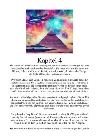 Kapitel 4
Sie landen auf einer kleinen Lichtung am Fuße des Berges. Sie steigen aus dem
Hubschrauber und schultern ihre Rucksäcke. Sie sehen sich um. Sie sehen nur
Bäume, Felsen und Schnee. Sie hören nur den Wind, der durch die Zweige
pfeift. Sie fühlen sich isoliert und einsam.
Professor Müller geht voran. Er hat einen Kompass und eine Karte dabei. Er
sagt ihnen, dass sie den Berg hinaufsteigen müssen, bis sie eine Höhle finden.
Er sagt ihnen, dass die Höhle der Eingang zur Arche ist. Er sagt ihnen auch,
dass sie schnell sein müssen, denn sie haben nicht viel Zeit. Er sagt ihnen, dass
Luzifer ihnen auf den Fersen ist und dass er alles tun wird, um sie aufzuhalten.
Zara und Lukas folgen ihm. Sie sind nervös und aufgeregt zugleich. Sie wollen
die Arche sehen und herausfinden, was sie verbirgt. Sie wollen auch Luzifer
gegenübertreten und ihn stoppen. Sie wissen, dass er der Feind ist und dass er
die Welt zerstören will. Sie wissen aber nicht, warum er das tut oder was er von
ihnen will.
Sie gehen den Berg hinauf. Sie schwitzen und keuchen. Der Weg ist steil und
rutschig. Sie müssen aufpassen, wo sie hintreten. Sie müssen auch aufpassen,
was sie sagen. Sie wissen nicht, ob es hier Mikrofone oder Kameras gibt. Sie
wissen nicht, ob Luzifer sie hört oder sieht. Sie reden nur das Nötigste.
Sie erreichen die Höhle nach einer halben Stunde. Sie sehen ein großes Loch in
 