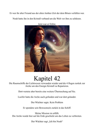 Er war ihr alter Freund aus der alten Antiker Zeit der dem Bösen verfallen war.
Noah hatte ihn in den Kristall verband um die Welt vor ihm zu schützen.
Jetzt war er Erlöst.
Kapitel 42
Die Raumschiffe der Lichtwesen verwanden wieder und die 4 flogen zurück zur
Arche um den Energie Kristall zu Reparieren.
Dort wartete aber bereits eine weitere Überraschung auf Sie.
Luzifer hatte die Arche auch gefunden und war dort gelandet.
Der Wächter sagte. Kein Problem
Er spendete sein Bewusstsein zurück in das Schiff.
Meine Mission ist erfüllt.
Die Arche wurde hier auf die Erde geschickt um das Leben zu verbreiten.
Der Wächter sagt „Ich bin Noah“
 