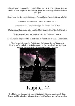 Aber sie haben erfahren das die Arche Noah nur ein teil eines großen Systems
ist und es auch ein großes Mutterschiff gegen hat oder Möglicherweise immer
noch gibt.
Somit kann Luzifer zu mindestens im Moment keine Supersoldaten erschaffen.
Aber er ist weiterhin eine Gefahr mit seiner Macht.
Auch scheint die Gottesstrahlung nicht für immer zu wirken.
Da Lena auch langsam wieder eine Rückkehr ihrer Antiker-Gen Kräfte spürt.
Sie kann zwar immer noch nicht wieder die Technologie nutzen.
Aber Kristalle fangen wieder an zu Leuchten wenn Lena sie in die Hand nimmt.
Die 4 beschließen aus der Antarktis zu fliehen und sich zu Verstecken.
Sie sind auf jeden Fall gestärkt Zusammen und werden bestimmt an einem
anderen Tag einen Weg finden um Luzifer zu Stoppen.
Kapitel 44
Die Flucht aus der Antarktis war nicht einfach. Die vier mussten sich durch
Schnee und Eis kämpfen, während sie von Luzifers Schergen verfolgt wurden.
 