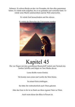 Schmerz. Er schwor Rache an den vier Freunden, die ihm alles genommen
hatten. Er würde nicht aufgeben, bis er sie gefunden und vernichtet hatte. Er
würde seine Macht zurückerobern und die Welt unterwerfen.
Er würde Gott herausfordern und ihn stürzen.
Er würde der Herrscher des Universums werden.
Kapitel 45
Die vier flogen mit dem gestohlenen Raumschiff zurück zum Versteck des
Antiker Schiffes und folgen im Tarn Modus davon.
Lenas Kräfte waren Zurück.
Sie konnte zum ersten mal Luzifer die Stirn bieten.
In seinen Geist eindringen.
Sie hätte ihn wahrscheinlich auch Töten gekonnt.
Aber das Gute in ihr ist zu Stark um ihren eigenen Vater zu Töten.
Auch wenn dieser das Böse in Person ist.
 