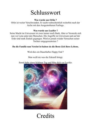 Schlusswort
Was wurde aus Orlin ?
Orlin ist weiter Verschwunden. Er sucht wahrscheinlich weiterhin nach der
Arche mit den Ausgestorbenen Furlings.
Was wurde aus Luzifer ?
Seine Macht im Universum ist zwar immer noch Stark. Aber er Versteckt sich
nun vor Lena unter den Menschen. Die Angriffe im Universum und auf der
Erde sind stark Zurück gegangen. Wird er jemals wieder Versuchen seiner
Tochter entgegenzutreten ?
Da die Familie nun Vereint ist haben sie die Beste Zeit ihres Lebens.
Wird dies ein Dauerhaftes Happy End ?
Man weiß nie was die Zukunft bringt.
Somit habe einen Schönen Tag und Hüte dich vor Luzifer.
Credits
 