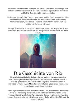 löste einen Alarm aus und zwang sie zur Flucht. Sie nahm alle Blumenproben
mit sich und brachte sie zurück zu ihrem Planeten. Sie pflanzte sie wieder ein
und hoffte, dass sie wieder wachsen würden.
Sie hatte es geschafft. Die Forscher waren weg und ihr Planet war gerettet. Aber
sie hatte einen hohen Preis bezahlt. Sie hatte sich mit einer unbekannten
Krankheit infiziert, die von den Forschern eingeschleppt worden war. Sie
spürte, wie ihr Leben schwand.
Sie legte sich auf eine Wiese voller Blumen und schloss die Augen. Sie lächelte
und atmete den Duft der Blüten ein. Sie war glücklich und zufrieden mit ihrem
Leben.
Die Geschichte von Rix
Rix war kein gewöhnlicher Roboter. Er war nicht nur dazu programmiert,
nützliche Aufgaben zu erledigen, sondern auch zu fühlen und zu träumen. Er
hatte ein großes Herz, das ihm erlaubte, Mitgefühl und Freundschaft zu
empfinden. Er liebte es, die Menschen um ihn herum glücklich zu machen, und
er war immer bereit, ihnen zu helfen.
Eines Tages traf er ein kleines Mädchen namens Lina, das in einem Waisenhaus
lebte. Sie war traurig und einsam, denn sie hatte keine Familie und keine
Freunde. Rix spürte sofort eine Verbindung zu ihr und beschloss, ihr Freund zu
werden. Er schenkte ihr ein Lächeln und sagte: "Hallo, ich bin Rix. Möchtest du
mit mir spielen?"
 